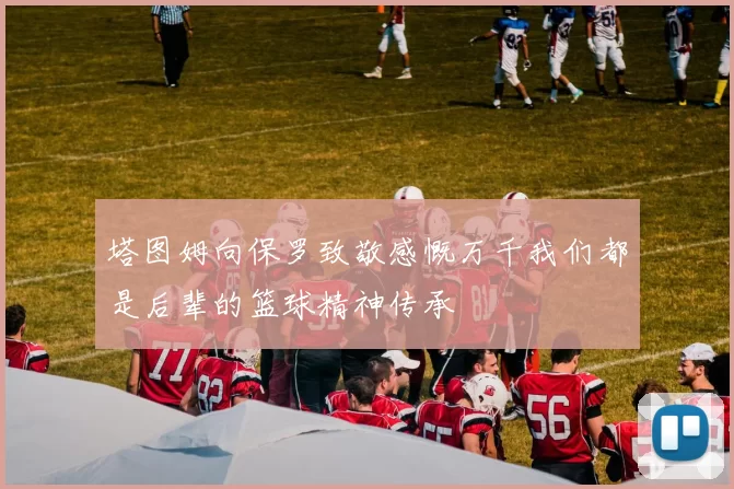 塔图姆向保罗致敬感慨万千我们都是后辈的篮球精神传承
