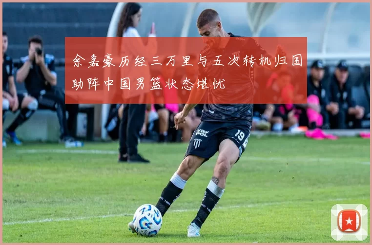 余嘉豪历经三万里与五次转机归国助阵中国男篮状态堪忧