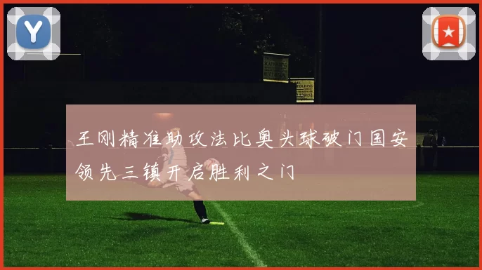 王刚精准助攻法比奥头球破门国安领先三镇开启胜利之门