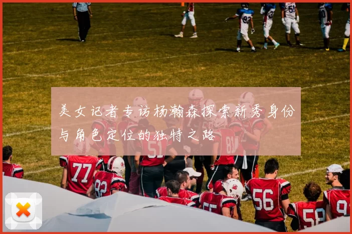 美女记者专访杨瀚森探索新秀身份与角色定位的独特之路