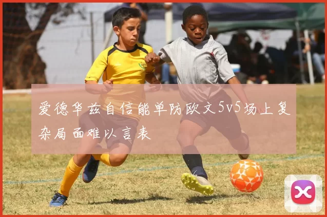 爱德华兹自信能单防欧文5v5场上复杂局面难以言表