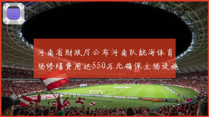 河南省财政厅公布河南队航海体育场修缮费用达550万元确保主场设施安全