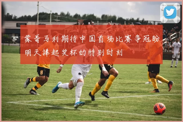 蒙哥马利期待中国首场比赛争冠盼明天捧起奖杯的特别时刻