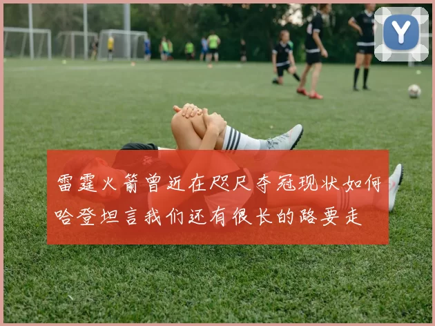 雷霆火箭曾近在咫尺夺冠现状如何哈登坦言我们还有很长的路要走