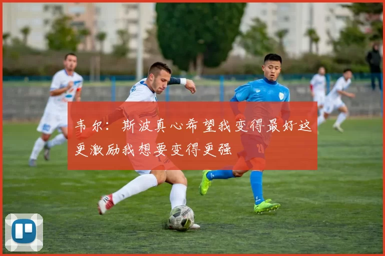 韦尔：斯波真心希望我变得最好这更激励我想要变得更强