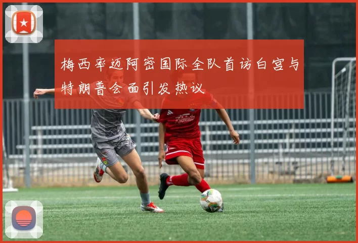 梅西率迈阿密国际全队首访白宫与特朗普会面引发热议