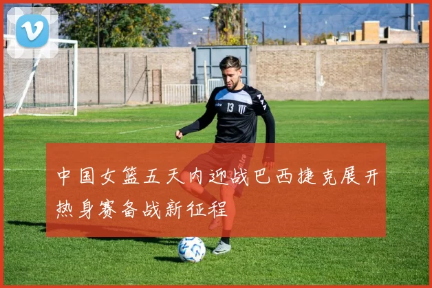 中国女篮五天内迎战巴西捷克展开热身赛备战新征程
