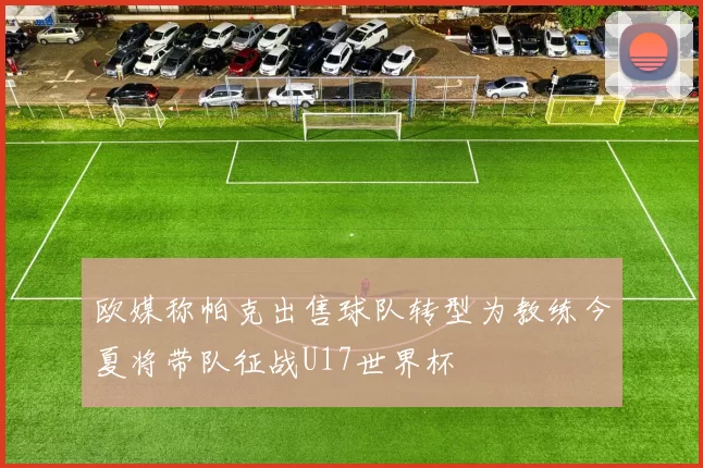 欧媒称帕克出售球队转型为教练今夏将带队征战U17世界杯