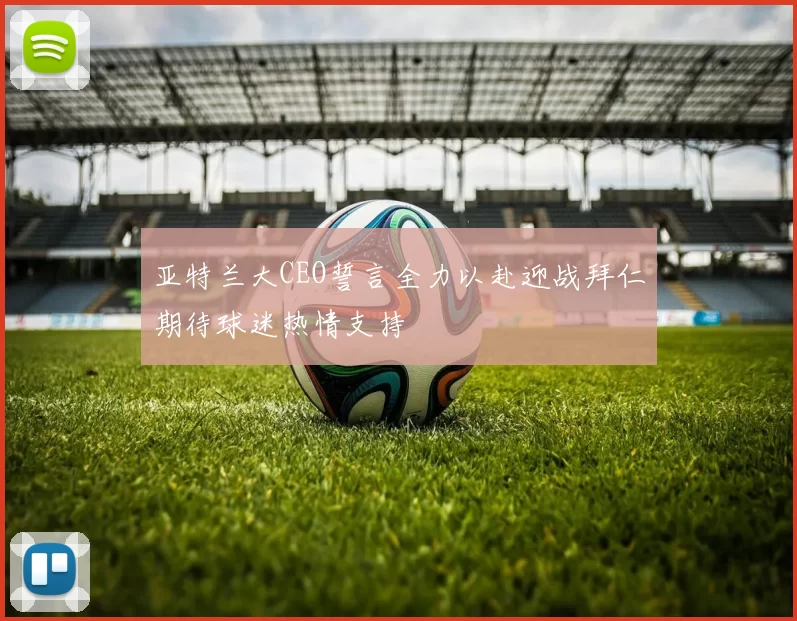 亚特兰大CEO誓言全力以赴迎战拜仁期待球迷热情支持