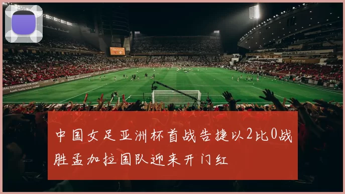 中国女足亚洲杯首战告捷以2比0战胜孟加拉国队迎来开门红