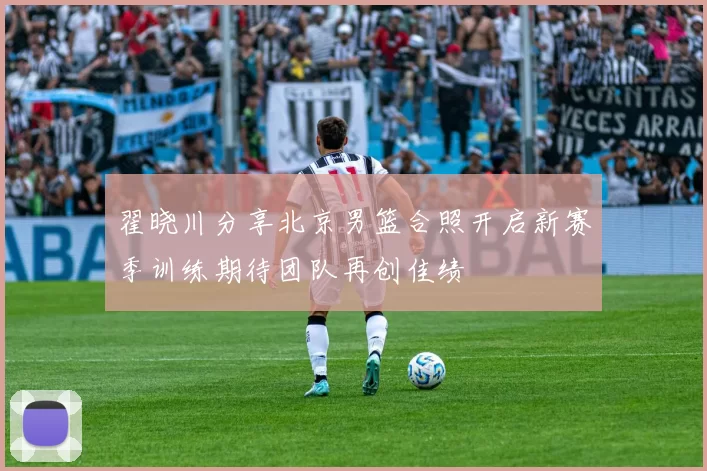 翟晓川分享北京男篮合照开启新赛季训练期待团队再创佳绩