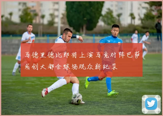 马德里德比即将上演马竞对阵巴萨或创大都会球场观众新纪录