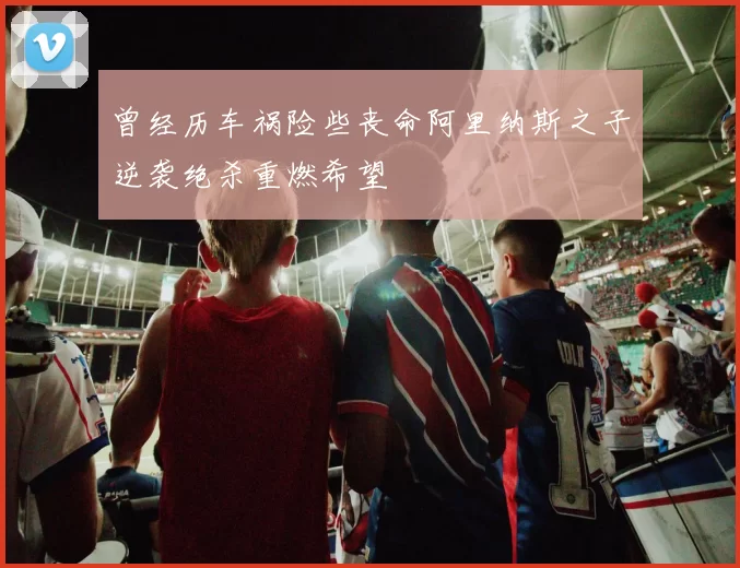 曾经历车祸险些丧命阿里纳斯之子逆袭绝杀重燃希望