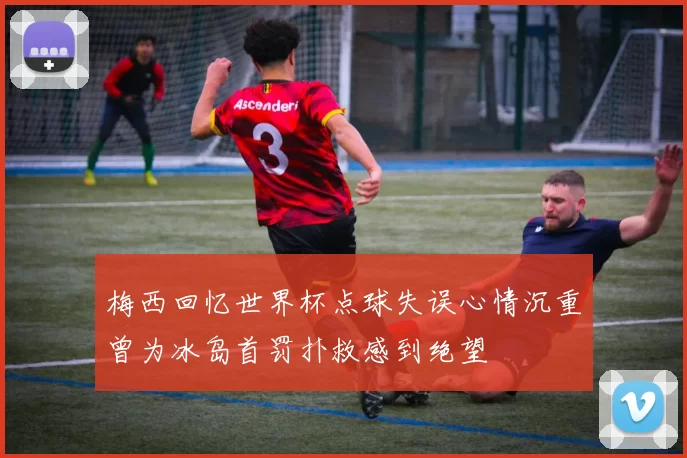 梅西回忆世界杯点球失误心情沉重曾为冰岛首罚扑救感到绝望