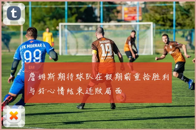詹姆斯期待球队在假期前重拾胜利与好心情结束连败局面