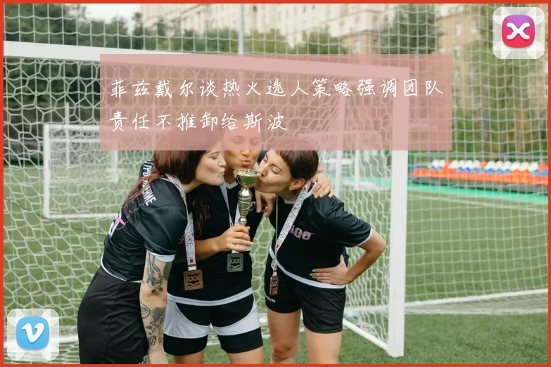 菲兹戴尔谈热火选人策略强调团队责任不推卸给斯波